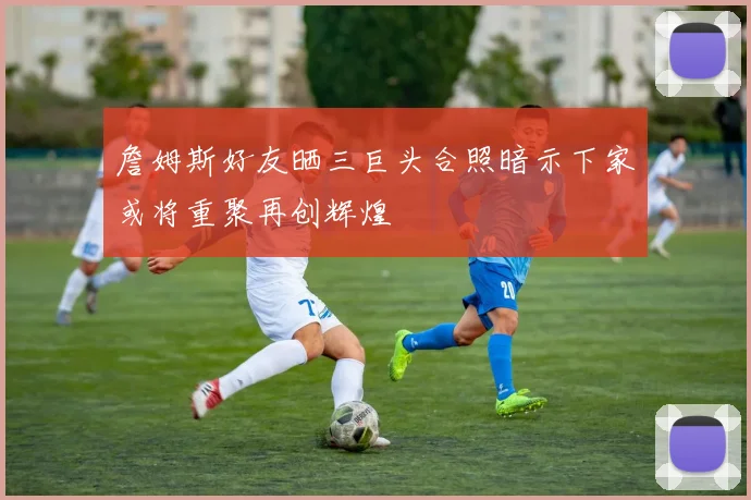 詹姆斯好友晒三巨头合照暗示下家或将重聚再创辉煌